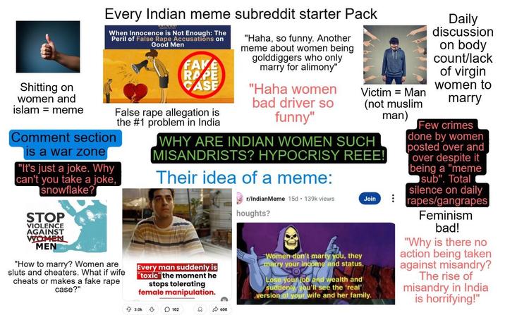 S------- on women and islam meme Every Indian meme subreddit starter Pack When Innocence is Not Enough: The Peril of False R--- Accusations on Comment section is a war zone "It's just a joke. Why can't you take a joke, snowflake? STOP VIOLENCE AGAINST WOMEN MEN Good Men "Haha, so funny. Another meme about women being golddiggers who only marry for alimony" FAKE R--- CASE False r--- allegation is the #1 problem in India "Haha women bad driver so funny" Victim = Man (not muslim man) "How to marry? Women are sluts and cheaters. What if wife cheats or makes a fake r--- case?" WHY ARE INDIAN WOMEN SUCH MISANDRISTS? HYPOCRISY REEE! Their idea of a meme: Every man suddenly is "toxic" the moment he stops tolerating female manipulation. r/IndianMeme 15d. 139k views houghts? Women don't marry you, they marry your income and status. Join Lose your job and wealth and suddenly, you'll see the 'real' version of your wife and her family. ... Daily discussion on body count/lack of virgin women to marry Few crimes done by women posted over and over despite it being a "meme sub". Total silence on daily rapes/gangrapes Feminism bad! "Why is there no action being taken against misandry? The rise of misandry in India is horrifying!" 3.0k 102 600