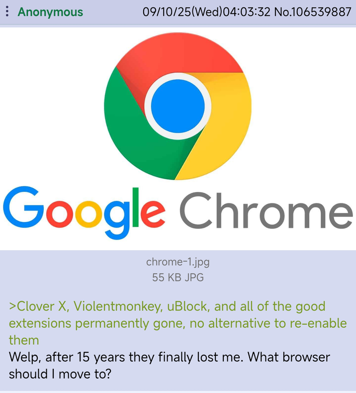 : Anonymous 09/10/25(Wed) 04:03:32 No.106539887 Google Chrome chrome-1.jpg 55 KB JPG >Clover X, Violentmonkey, uBlock, and all of the good extensions permanently gone, no alternative to re-enable them Welp, after 15 years they finally lost me. What browser should I move to?