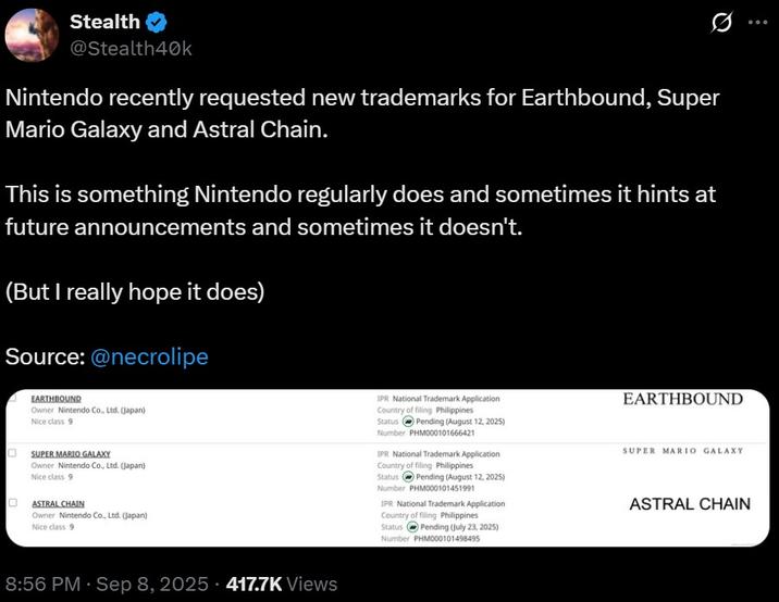 Stealth @Stealth40k Nintendo recently requested new trademarks for Earthbound, Super Mario Galaxy and Astral Chain. This is something Nintendo regularly does and sometimes it hints at future announcements and sometimes it doesn't. (But I really hope it does) Source: @necrolipe EARTHBOUND Owner Nintendo Co., Ltd. (Japan) Nice class 9 SUPER MARIO GALAXY Owner Nintendo Co., Ltd. (Japan) Nice class 9 ASTRAL CHAIN Owner Nintendo Co., Ltd. (Japan) Nice class 9 IPR National Trademark Application Country of filing Philippines Status Pending (August 12, 2025) Number PHM000101666421 IPR National Trademark Application Country of filing Philippines Status Pending (August 12, 2025) Number PHM000101451991 IPR National Trademark Application Country of filing Philippines Pending (July 23, 2025) Number PHM000101498495 Status EARTHBOUND SUPER MARIO GALAXY ASTRAL CHAIN 8:56 PM - Sep 8, 2025 - 417.7K Views ..