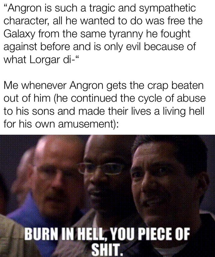 "Angron is such a tragic and sympathetic character, all he wanted to do was free the Galaxy from the same tyranny he fought. against before and is only evil because of what Lorgar di-" Me whenever Angron gets the crap beaten out of him (he continued the cycle of abuse to his sons and made their lives a living hell for his own amusement): BURN IN HELL, YOU P------------.