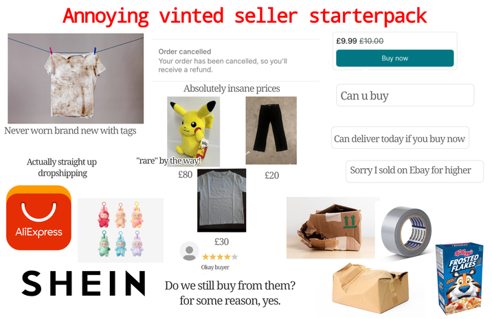 Annoying vinted seller starterpack Order cancelled Your order has been cancelled, so you'll receive a refund. £9.99 £10.00 Buy now Never worn brand new with tags Absolutely insane prices Can u buy Actually straight up dropshipping "rare" by the way! £80 £20 AliExpress £30 SHEIN Okay buyer Do we still buy from them? for some reason, yes. Can deliver today if you buy now Sorry I sold on Ebay for higher 11 Kellogg's FROSTED FLAKES