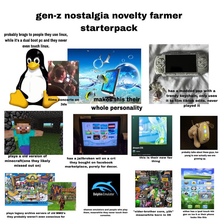 gen-z nostalgia novelty farmer starterpack probably brags to people they use linux, while it's a dual boot pc and they never even touch linux. 600 SONY films concerts on 3ds makes this their whole personality has a modded psp with a trendy keychain, only uses it to film tiktok edits. never played it Snes9x&N USB the homebrew channel Nintendo bagx Nintendont 339 Wilstation 57 SEGA 7:26 PM Wil Sun 7/16 SHARP dream OS dream OS plays a old version of minecraft(one they likely missed out on) has a jailbroken wii on a crt they bought on facebook marketplace, purely for decor. alyzea Album • May 9 • Latest release this is their new fav thing probably talks about these guys, too young to ever actually see one growing up. NEWS new! MAP COLLE CLUB TIMES CLUB PENGUIN ISLAND DANCECLUB CLOTHES SHOP W P34767624165 aloopy CLU PENGUIN ICE e) n Agarioed Dede P347547343 Cindrella450 sterling P347676075 P347677589 Wizard herking P347475885 Snowy85157 P847547163 nachoz headquarters chattabox Suscumar Ogreeny Tommstoff66669347 ©Disney Club Penguin Tam 2020 stalavesta Surel 101- Dolphin Emulator BAKER POCK BATTLE DOOM 154 Phon F----- IN SU ③e Dew MAKIN PARK R4 RIDGE P I Vodafone NL Wi-Fi 18:47 34% Widgetsmith settings foto's app store notes weather clock mail book camera facetime messages phone Widgetsmith "older-brother core, y2k" meanwhile born in 06 either has a ipod touch 4th gen on ios 6 or their phone looks like this plays legacy archive servers of old MMO's they probably weren't even conscious for shames emulators and people who play them, meanwhile they never touch their consoles. MED