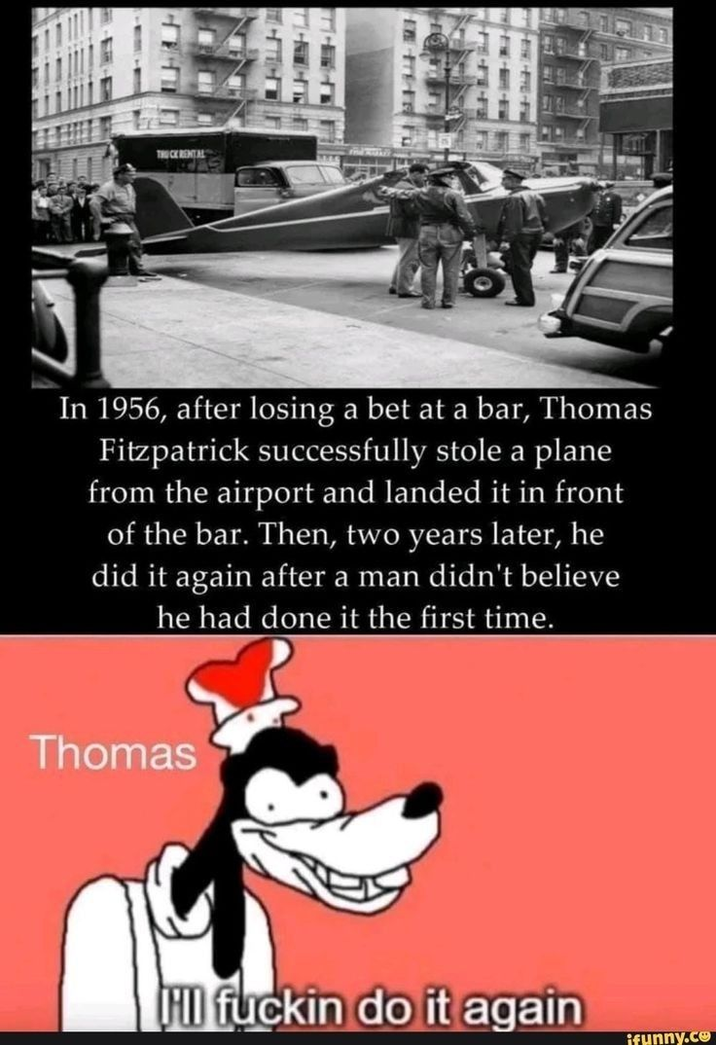 TRUCK RENTAL In 1956, after losing a bet at a bar, Thomas Fitzpatrick successfully stole a plane from the airport and landed it in front of the bar. Then, two years later, he did it again after a man didn't believe he had done it the first time. Thomas HII f----- do it again ifunny.co