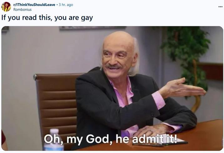 r/IThink YouShould Leave ⚫ 3 hr. ago Rombonius If you read this, you are gay Oh, my God, he admit it!