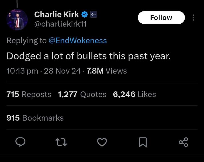 Charlie Kirk @charliekirk11 Replying to @EndWokeness Follow Dodged a lot of bullets this past year. 10:13 pm - 28 Nov 24 7.8M Views 715 Reposts 1,277 Quotes 6,246 Likes 915 Bookmarks Σ