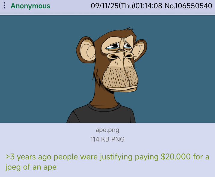 : Anonymous 09/11/25(Thu)01:14:08 No.106550540 ape.png 114 KB PNG >3 years ago people were justifying paying $20,000 for a jpeg of an ape