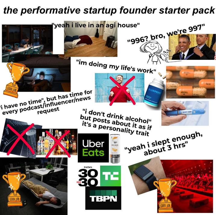 the performative startup founder starter pack "yeah i live in an agi house" "996? bro, we're 997" GOOD JOB "im doing my life's work" i have no time", but has time for every podcast/influencer/news request ADDERALL BLUEPRINT ENTIAL "i don't drink alcohol" but posts about it as if it's a personality trait Uber Eats CELSIUS Osle bu DE "yeah i slept enough, about 3 hrs" GOOD JOB Forbes 30 38 TC UNDER TBPN GOOD JOB
