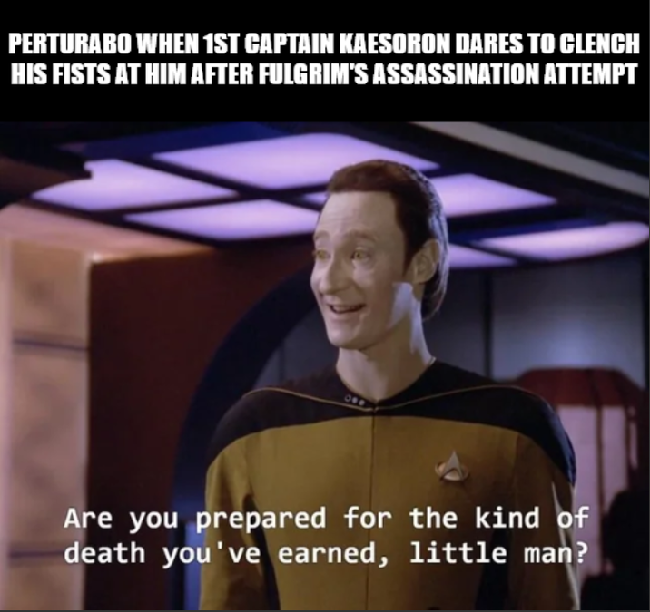 PERTURABO WHEN 1ST CAPTAIN KAESORON DARES TO CLENCH HIS FISTS AT HIM AFTER FULGRIM'S ASSASSINATION ATTEMPT Are you prepared for the kind of death you've earned, little man?
