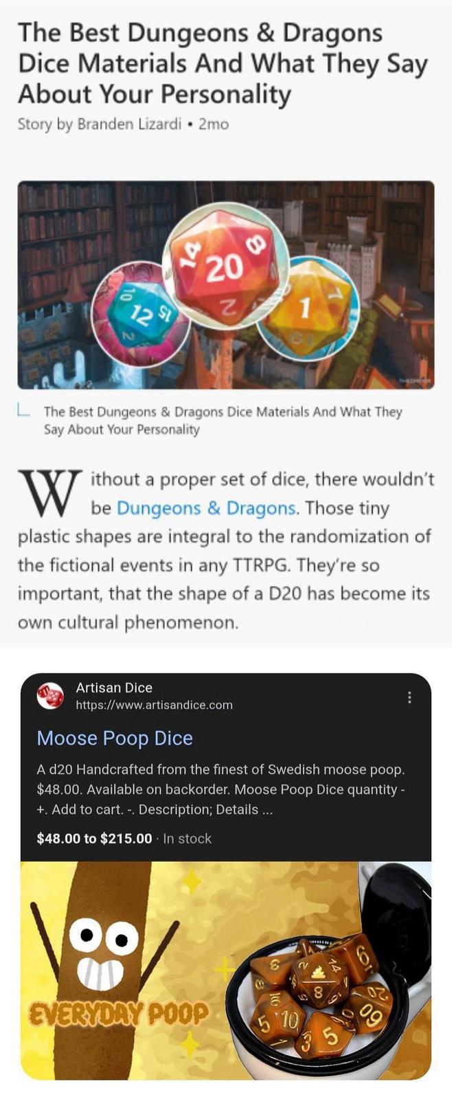 The Best Dungeons & Dragons Dice Materials And What They Say About Your Personality Story by Branden Lizardi • 2mo 12 St 14 20 20 Z 8 The Best Dungeons & Dragons Dice Materials And What They Say About Your Personality W ithout a proper set of dice, there wouldn't be Dungeons & Dragons. Those tiny plastic shapes are integral to the randomization of the fictional events in any TTRPG. They're so important, that the shape of a D20 has become its own cultural phenomenon. Artisan Dice https://www.artisandice.com Moose Poop Dice A d20 Handcrafted from the finest of Swedish moose poop. $48.00. Available on backorder. Moose Poop Dice quantity - +. Add to cart. -. Description; Details ... $48.00 to $215.00. In stock 00 EVERYDAY POOP B 5.10 2 58 5 6 09