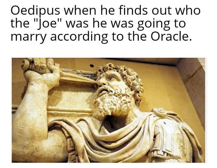 Oedipus when he finds out who the "Joe" was he was going to marry according to the Oracle.