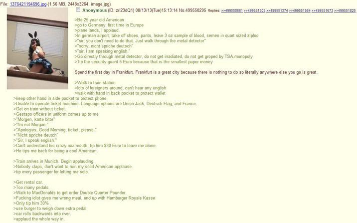 File: 1376421194696.jpg-(1.56 MB, 2448x3264, image.jpg) Anonymous (ID: zri23dQ1) 08/13/13(Tue)15:13:14 No.499550295 Replies: >>499550661 >>499551303 >>499551374 >>499551564 >>499551673 >>499551825 >Be 25 year old American >go to Germany, first time in Europe >plane lands, I applaud. >In german airport, take off shoes, pants, leave 3 oz sample of blood, semen in quart sized ziploc >"sir, you don't need to do that. Just walk through the metal detector" >"sorry, nicht spriche deutsch" >"sir, I am speaking english." >Go directly through metal detector, do not get irradiated, do not get groped by TSA.monopoly >Tip the security guard 5 Euro because that is the smallest paper money Spend the first day in Frankfurt. Frankfurt is a great city because there is nothing to do so literally anywhere else you go is great. >Walk to train station >lots of foreigners around, can't hear any english >walk with hand in back pocket to protect wallet >keep other hand in side pocket to protect phone. >Unable to operate ticket machine. Language options are Union Jack, Deutsch Flag, and France. >Get on train without ticket. >Gestapo officers in uniform comes up to me >"Morgen, karte bitte" >"I'm not Morgan." >"Apologies, Good Morning, ticket, please." >"Nicht spriche deutch" >"Sir, I speak english." >Can't understand his crazy nazimouth, tip him $30 Euro to leave me alone. >He tips me back for being a cool American. >Train arrives in Munich. Begin applauding. >Nobody claps, don't want to ruin my solid American applause. >tip every passenger for letting me solo. >Get rental car. >Too many pedals. >Walk to MacDonalds to get order Double Quarter Pounder. >F------ idiot gives me wrong meal, end up with Hamburger Royale Kasse >Only tip him 30% >use burger to weigh down extra pedal >car rolls backwards into river. >applaud the whole way in.