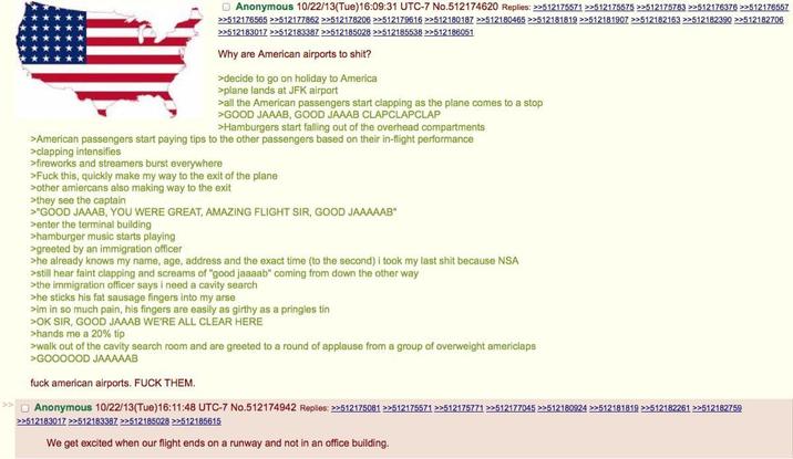 Anonymous 10/22/13(Tue)16:09:31 UTC-7 No.512174620 Replies: >>512175571 >>512175575 >>512175783 >>512176376 >>512176557 >>512176565 >>512177862 >>512178206 >>512179616 >>512180187 >>512180465 >>512181819 >>512181907 >>512182163 >>512182390 >>512182706 >>512183017 >>512183387 >>512185028 >>512185538 >>512186051 Why are American airports to s---? >decide to go on holiday to America >plane lands at JFK airport >all the American passengers start clapping as the plane comes to a stop >GOOD JAAAB, GOOD JAAAB CLAPCLAPCLAP >Hamburgers start falling out of the overhead compartments >American passengers start paying tips to the other passengers based on their in-flight performance >clapping intensifies >fireworks and streamers burst everywhere >F--- this, quickly make my way to the exit of the plane >other amiercans also making way to the exit >they see the captain >"GOOD JAAAB, YOU WERE GREAT, AMAZING FLIGHT SIR, GOOD JAAAAAB" >enter the terminal building >hamburger music starts playing >greeted by an immigration officer >he already knows my name, age, address and the exact time (to the second) i took my last s--- because NSA >still hear faint clapping and screams of "good jaaaab" coming from down the other way >the immigration officer says i need a cavity search >he sticks his fat sausage fingers into my arse >im in so much pain, his fingers are easily as girthy as a pringles tin >OK SIR, GOOD JAAAB WE'RE ALL CLEAR HERE >hands me a 20% tip >walk out of the cavity search room and are greeted to a round of applause from a group of overweight americlaps >GOOOOOD JAAAAAB f--- american airports. F--- THEM. Anonymous 10/22/13(Tue)16:11:48 UTC-7 No.512174942 Replies: >>512175081 >>512175571 >>512175771 >>512177045 >>512180924 >>512181819 >>512182261 >>512182759 >>512183017 >>512183387 >>512185028 >>512185615 We get excited when our flight ends on a runway and not in an office building.