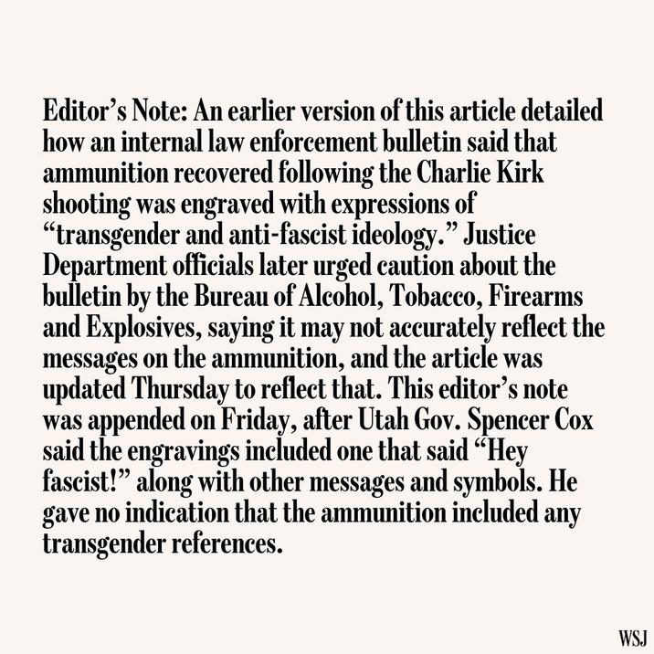 Editor's Note: An earlier version of this article detailed how an internal law enforcement bulletin said that ammunition recovered following the Charlie Kirk shooting was engraved with expressions of "transgender and anti-fascist ideology." Justice Department officials later urged caution about the bulletin by the Bureau of Alcohol, Tobacco, Firearms and Explosives, saying it may not accurately reflect the messages on the ammunition, and the article was updated Thursday to reflect that. This editor's note was appended on Friday, after Utah Gov. Spencer Cox said the engravings included one that said "Hey fascist!" along with other messages and symbols. He gave no indication that the ammunition included any transgender references. WSJ