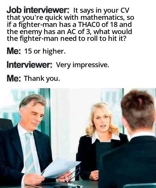 Job interviewer: It says in your CV that you're quick with mathematics, so if a fighter-man has a THACO of 18 and the enemy has an AC of 3, what would the fighter-man need to roll to hit it? Me: 15 or higher. Interviewer: Very impressive. Me: Thank you.