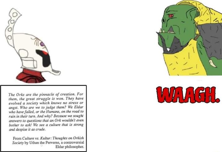 The Orks are the pinnacle of creation. For them, the great struggle is won. They have evolved a society which knows no stress or angst. Who are we to judge them? We Eldar who have failed, or the Humans, on the road to ruin in their turn. And why? Because we sought answers to questions that an Ork wouldn't even bother to ask! We see a culture that is strong and despise it as crude. From Culture vs. Kultur: Thoughts on Orkish Society by Uthan the Perverse, a controversial Eldar philosopher. WAAGH.