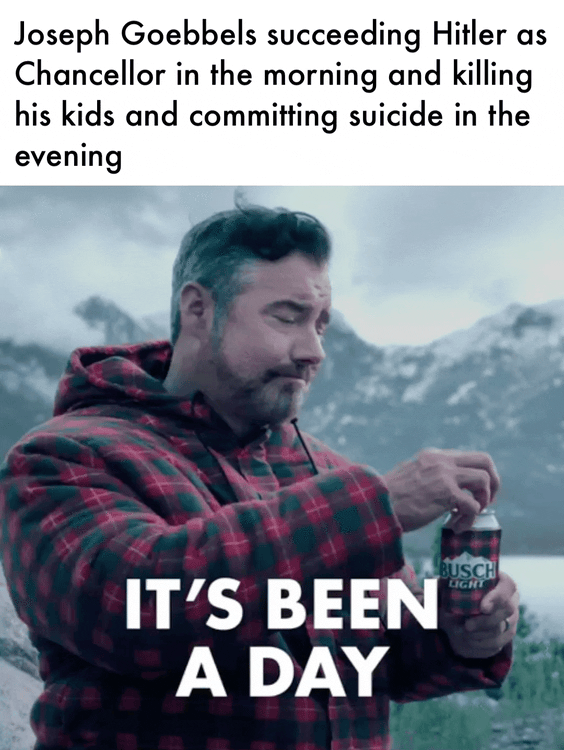 Joseph Goebbels succeeding Hitler as Chancellor in the morning and killing his kids and committing suicide in the evening IT'S BEEN A DAY BUSCH LIGHT