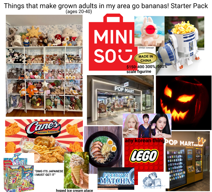 Things that make grown adults in my area go bananas! Starter Pack (ages 20-40) MINI SO any random face similar concept MADE IN CHINA $150-400 300%, 500% scale figurine Pokémon TRACING CAFE GAME Raising Cane's CHICKEN FINGERS Te POKEMON POKEMON TRAD "OMG ITS JAPANESE I MUST GET IT" PLAY SPADLE & VIOLET POKEMON 2223 POP MART any korean thingPOP MART M SHOP (c) Panini Happy hyped ice cream place PREMIUM MATCHA LEGO
