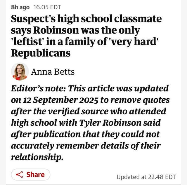 8h ago 16.05 EDT Suspect's high school classmate says Robinson was the only 'leftist' in a family of 'very hard' Republicans Anna Betts Editor's note: This article was updated on 12 September 2025 to remove quotes after the verified source who attended high school with Tyler Robinson said after publication that they could not accurately remember details of their relationship. Share Updated at 22.48 EDT