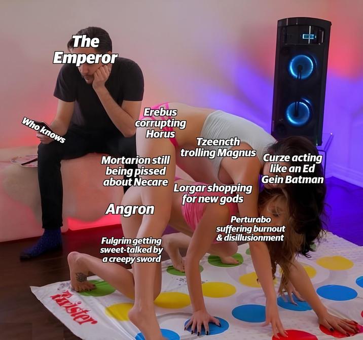 The Emperor + C Erebus corrupting Horus Who knows Mortarion still being p----- about Necare Angron Fulgrim getting sweet-talked by a creepy sword Tzeencth trolling Magnus Curze acting Lorgar shopping for new gods like an Ed Gein Batman Perturabo suffering burnout & disillusionment Frister