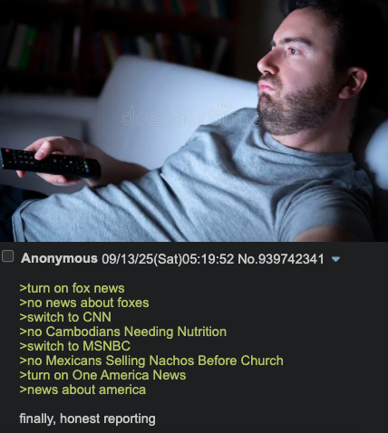dream un Anonymous 09/13/25(Sat)05:19:52 No.939742341 >turn on fox news >no news about foxes >switch to CNN >no Cambodians Needing Nutrition >switch to MSNBC >no Mexicans Selling Nachos Before Church >turn on One America News >news about america finally, honest reporting