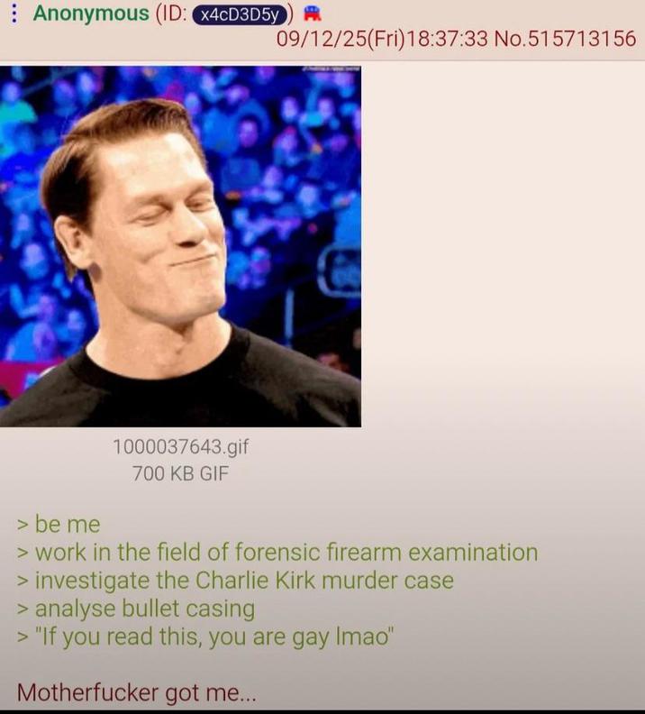 Anonymous (ID: x4CD3D5y 09/12/25(Fri)18:37:33 No.515713156 > be me 1000037643.gif 700 KB GIF > work in the field of forensic firearm examination > investigate the Charlie Kirk murder case > analyse bullet casing > "If you read this, you are gay Imao" M----------- got me...