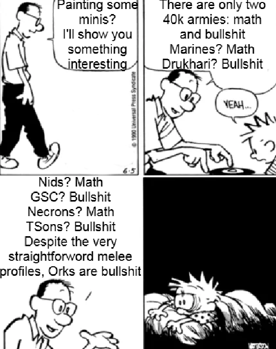 Painting some minis? There are only two 40k armies: math I'll show you something interesting Nids? Math GSC? B------- Necrons? Math TSons? B------- Despite the very straightforword melee profiles, Orks are b------- ©1990 Universal Press Syndicate and b------- Marines? Math Drukhari? B------- YEAH... M