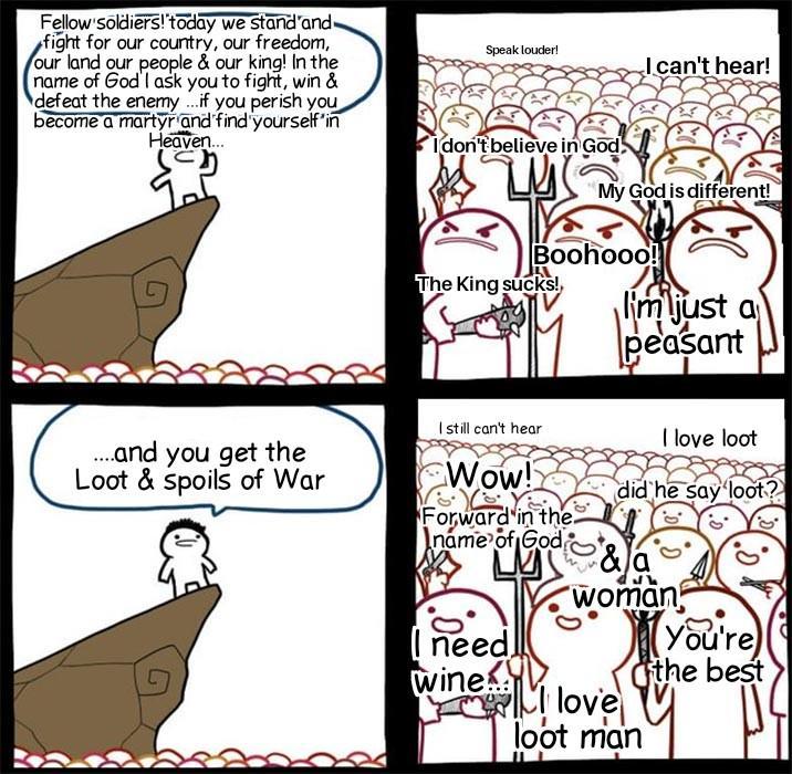 Fellow soldiers! today we stand and fight for our country, our freedom, our land our people & our king! In the name of God' I ask you to fight, win & defeat the enemy...if you perish you become a martyr and find yourself'in Heaven... Speak louder! I don't believe in God. שר I can't hear! My God is different! Boohooo! The King sucks! I'm just a peasant ....and you get the Loot & spoils of War I still can't hear Wow! Forward in the name of God I love loot did he say loot? &a woman I need wine You're the best love loot man