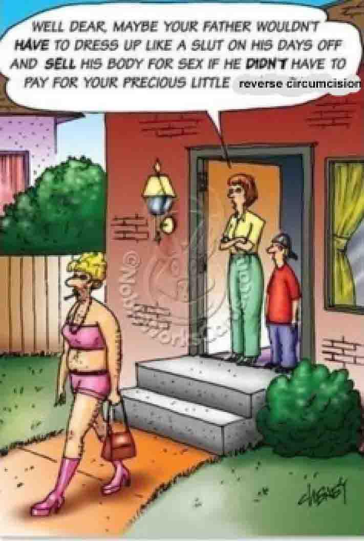WELL DEAR MAYBE YOUR FATHER WOULDN'T HAVE TO DRESS UP LIKE A SLUT ON HIS DAYS OFF AND SELL HIS BODY FOR SEX IF HE DIDN'T HAVE TO PAY FOR YOUR PRECIOUS LITTLE reverse circumcision ®