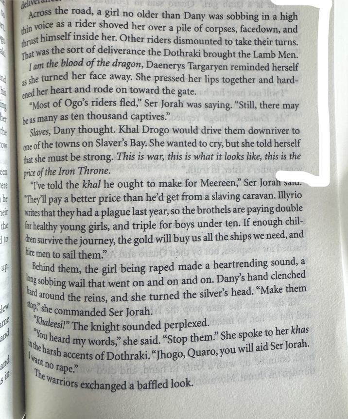 aki and his ing her the COW een were he heir the 1 to up. lew me and pae sin del Across the road, a girl no older than Dany was sobbing in a high thin voice as a rider shoved her over a pile of corpses, facedown, and thrust himself inside her. Other riders dismounted to take their turns. That was the sort of deliverance the Dothraki brought the Lamb Men. I am the blood of the dragon, Daenerys Targaryen reminded herself as she turned her face away. She pressed her lips together and hard- ened her heart and rode on toward the gate. "Most of Ogo's riders fled," Ser Jorah was saying. "Still, there may be as many as ten thousand captives." Slaves, Dany thought. Khal Drogo would drive them downriver to one of the towns on Slaver's Bay. She wanted to cry, but she told herself that she must be strong. This is war, this is what it looks like, this is the price of the Iron Throne. "I've told the khal he ought to make for Meereen," Ser Jorah saiu. "They'll pay a better price than he'd get from a slaving caravan. Illyrio writes that they had a plague last year, so the brothels are paying double for healthy young girls, and triple for boys under ten. If enough chil- dren survive the journey, the gold will buy us all the ships we need, and hire men to sail them." And hard Behind them, the girl being r---- made a heartrending sound, a long sobbing wail that went on and on and on. Dany's hand clenched d around the reins, and she turned the silver's head. "Make them stop, she commanded Ser Jorah. "Khaleesi!" The knight sounded perplexed. "You heard my words," she said. "Stop them." She spoke to her khas I want no r---. The warriors exchanged a baffled look.