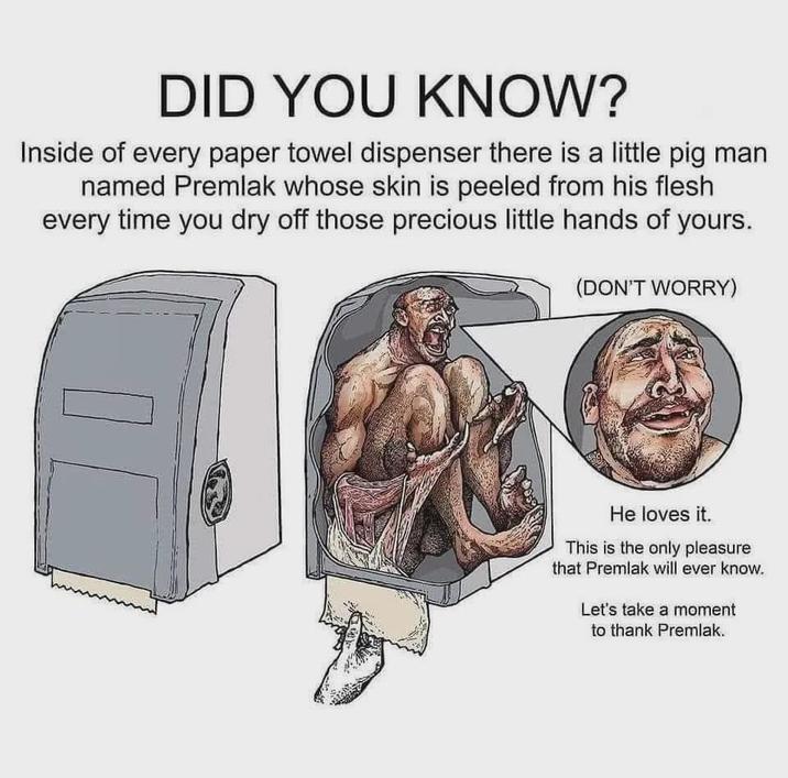 DID YOU KNOW? Inside of every paper towel dispenser there is a little pig man named Premlak whose skin is peeled from his flesh every time you dry off those precious little hands of yours. (DON'T WORRY) He loves it. This is the only pleasure that Premlak will ever know. Let's take a moment to thank Premlak.