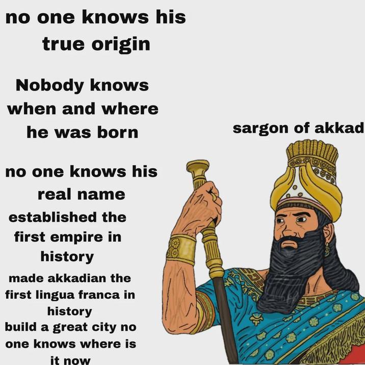 no one knows his true origin Nobody knows when and where he was born no one knows his real name established the first empire in history made akkadian the first lingua franca in history build a great city no one knows where is it now sargon of akkad