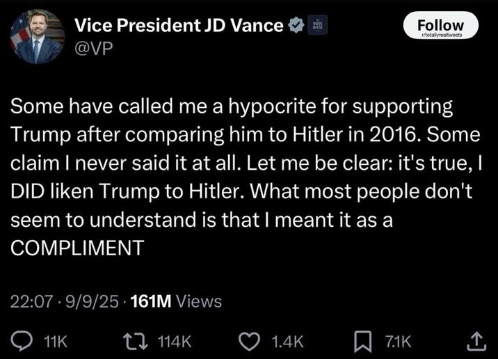 Vice President JD Vance @VP WHITE HOUSE Follow r/totallyrealtweets Some have called me a hypocrite for supporting Trump after comparing him to Hitler in 2016. Some claim I never said it at all. Let me be clear: it's true, I DID liken Trump to Hitler. What most people don't seem to understand is that I meant it as a COMPLIMENT 22:07 9/9/25 161M Views 11K ł 114K 1.4K ☐ 7.1K <]