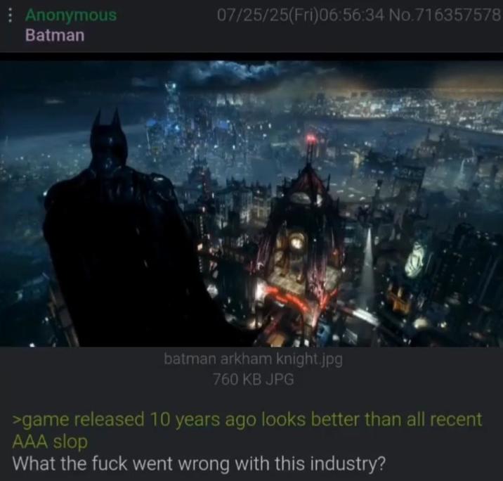 Anonymous Batman 07/25/25(Fri)06:56:34 No.716357578 batman arkham knight.jpg 760 KB JPG >game released 10 years ago looks better than all recent AAA slop What the f--- went wrong with this industry?