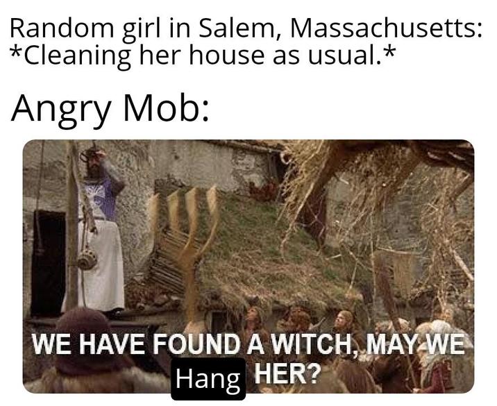 Random girl in Salem, Massachusetts: *Cleaning her house as usual.* Angry Mob: WE HAVE FOUND A WITCH, MAY WE Hang HER?