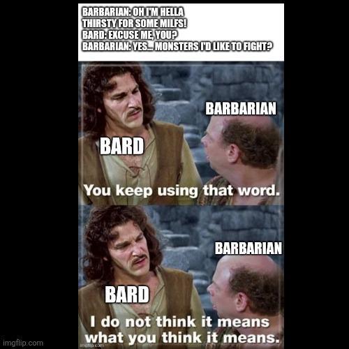 BARBARIAN: OH I'M HELLA THIRSTY FOR SOME MILFS! BARD: EXCUSE ME, YOU? BARBARIAN: YES. MONSTERS I'D LIKE TO FIGHT? BARD BARBARIAN You keep using that word. BARBARIAN imgflip.com BARD I do not think it means what you think it means.