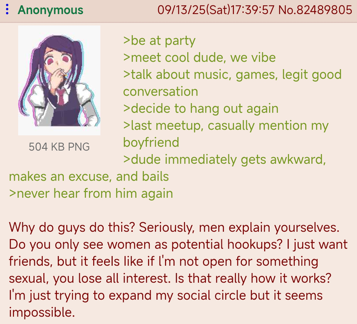 Anonymous 504 KB PNG 09/13/25(Sat)17:39:57 No.82489805 >be at party >meet cool dude, we vibe >talk about music, games, legit good conversation >decide to hang out again >last meetup, casually mention my boyfriend >dude immediately gets awkward, makes an excuse, and bails >never hear from him again Why do guys do this? Seriously, men explain yourselves. Do you only see women as potential hookups? I just want friends, but it feels like if I'm not open for something sexual, you lose all interest. Is that really how it works? I'm just trying to expand my social circle but it seems impossible.
