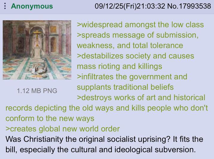 Anonymous 1.12 MB PNG 09/12/25(Fri)21:03:32 No. 17993538 >widespread amongst the low class >spreads message of submission, weakness, and total tolerance >destabilizes society and causes mass rioting and killings >infiltrates the government and supplants traditional beliefs >destroys works of art and historical records depicting the old ways and kills people who don't conform to the new ways >creates global new world order Was Christianity the original socialist uprising? It fits the bill, especially the cultural and ideological subversion.