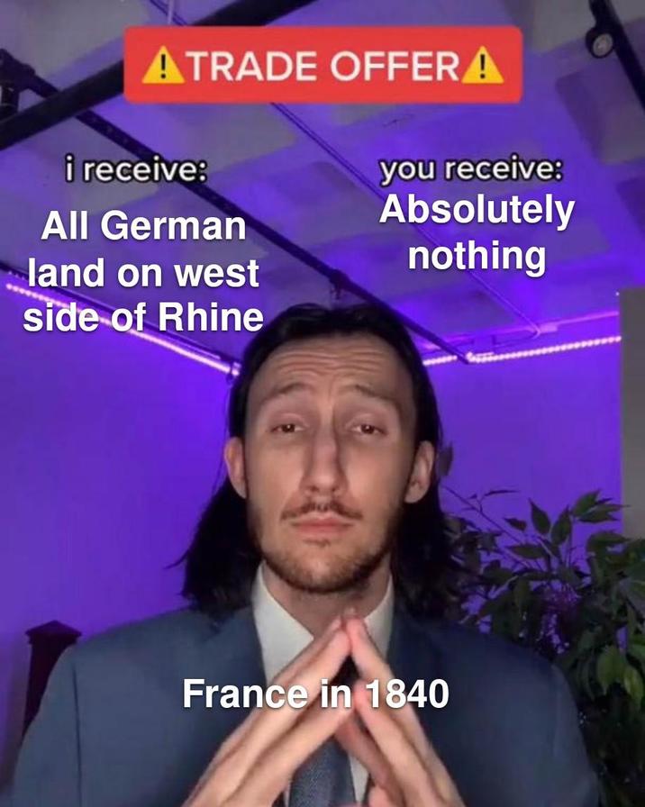 ATRADE OFFERA i receive: All German land on west side of Rhine you receive: Absolutely nothing France in 1840