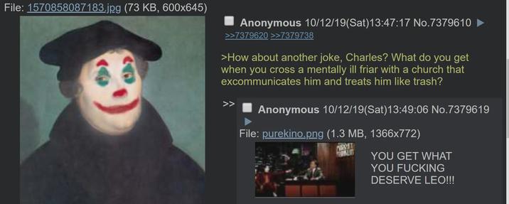 File: 1570858087183.jpg (73 KB, 600x645) Anonymous 10/12/19(Sat) 13:47:17 No.7379610 ► >>7379620 >>7379738 >How about another joke, Charles? What do you get when you cross a mentally ill friar with a church that excommunicates him and treats him like trash? Anonymous 10/12/19(Sat) 13:49:06 No.7379619 File: purekino.png (1.3 MB, 1366x772) PERS YOU GET WHAT YOU F------ DESERVE LEO!!!