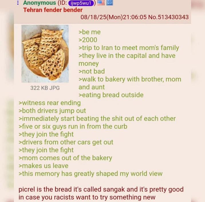 Anonymous (ID: ijwp5wu1 Tehran fender bender 322 KB JPG >witness rear ending 08/18/25(Mon)21:06:05 No.513430343 >be me >2000 >trip to Iran to meet mom's family >they live in the capital and have money >not bad >walk to bakery with brother, mom and aunt >eating bread outside >both drivers jump out >immediately start beating the s--- out of each other >five or six guys run in from the curb >they join the fight >drivers from other cars get out >they join the fight >mom comes out of the bakery >makes us leave >this memory has greatly shaped my world view picrel is the bread it's called sangak and it's pretty good in case you racists want to try something new