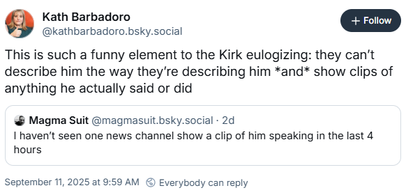 Kath Barbadoro @kathbarbadoro.bsky.social + Follow This is such a funny element to the Kirk eulogizing: they can't describe him the way they're describing him *and* show clips of anything he actually said or did Magma Suit @magmasuit.bsky.social . 2d I haven't seen one news channel show a clip of him speaking in the last 4 hours September 11, 2025 at 9:59 AM Everybody can reply