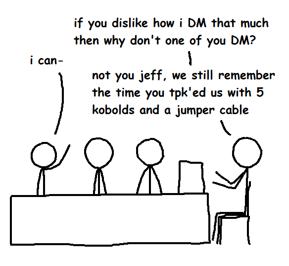 i can- if you dislike how i DM that much then why don't one of you DM? 1 not you jeff, we still remember the time you tpk'ed us with 5 kobolds and a jumper cable &