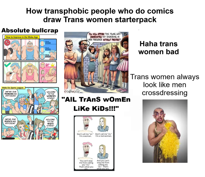 How transphobic people who do comics draw Trans women starterpack Absolute bullcrap How to Improve in the Woke Age D Rank #398 Rank #399 YOU WILL AFFIRM THIS YOUNG LADY IMMEDIATELY BY DISROBING IN HER PRESENCE WITHOUT PROTEST!! Haha trans women bad @WokelyCorrect Woke Era Sports Leagues UNFAIR! OUR PRONOUNS ARE DIFFERENT! Rank #400 Rank #1 Rank #2 WELCOME TO THE WOMEN'S LEAGUE! 2. Suffragette "AIL TRANS wOmEn Like KiDs!!!" UNFAIR. OUR BODIES ARE DIFFERENT. WELCOME TO THE NAZI'S LEAGUE! Don't call me "sir." Don't call me "cis." I'm a woman. I'm a real woman. You can't stop me from calling you "cis." That's what you are. And you can't stop me from calling you "sir." That's what you are. Trans women always look like men crossdressing