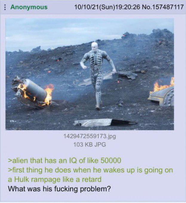 Anonymous 10/10/21(Sun)19:20:26 No. 157487117 1429472559173.jpg 103 KB JPG >alien that has an IQ of like 50000 >first thing he does when he wakes up is going on a Hulk rampage like a retard What was his f------ problem?