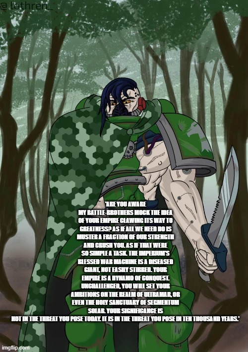 @lothren ARE YOU AWARE MY BATTLE-BROTHERS MOCK THE IDEA OF YOUR EMPIRE CLAWING ITS WAY TO GREATNESS? AS IF ALL WE NEED DO IS MUSTER A FRACTION OF OUR STRENGTH AND CRUSH YOU. AS IF THAT WERE SO SIMPLEA TASK. THE IMPERIUM'S BLESSED WAR MACHINE IS A DISEASED GIANT, NOT EASILY STIRRED. YOUR EMPIRE IS A DYNAMO OF CONQUEST UNCHALLENGED, YOU WILL SET YOUR AMBITIONS ON THE REALM OF ULTRAMAR, OR EVEN THE HOLY SANCTUARY OF SEGMENTUM SOLAR. YOUR SIGNIFICANCE IS wwwwwww NOT IN THE THREAT YOU POSE TODAY. IT IS IN THE THREAT YOU POSE IN TEN THOUSAND YEARS." imgflip.com