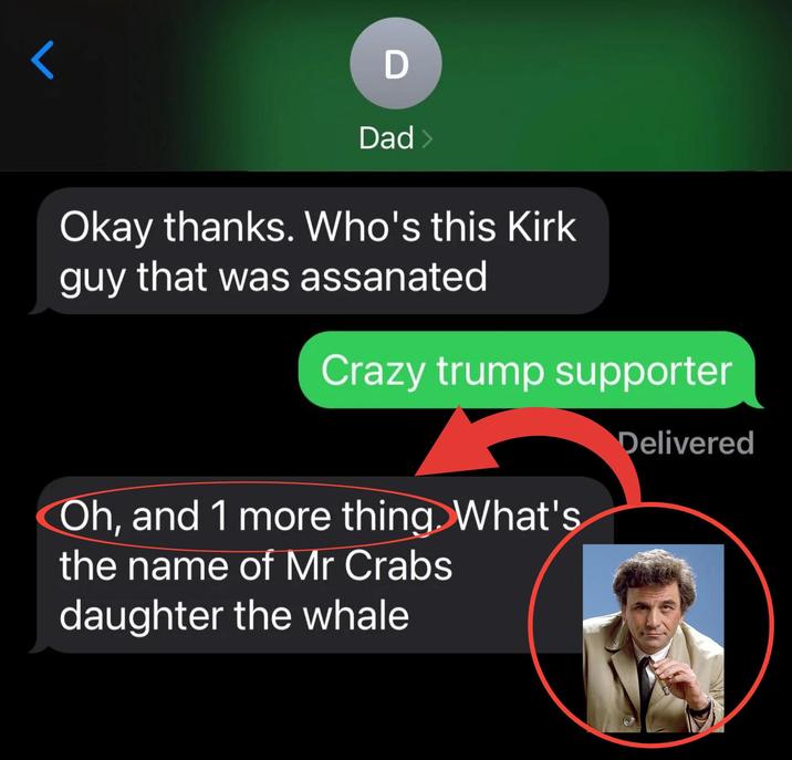 D Dad > Okay thanks. Who's this Kirk guy that was assanated Crazy trump supporter Oh, and 1 more thing. What's the name of Mr Crabs daughter the whale Delivered