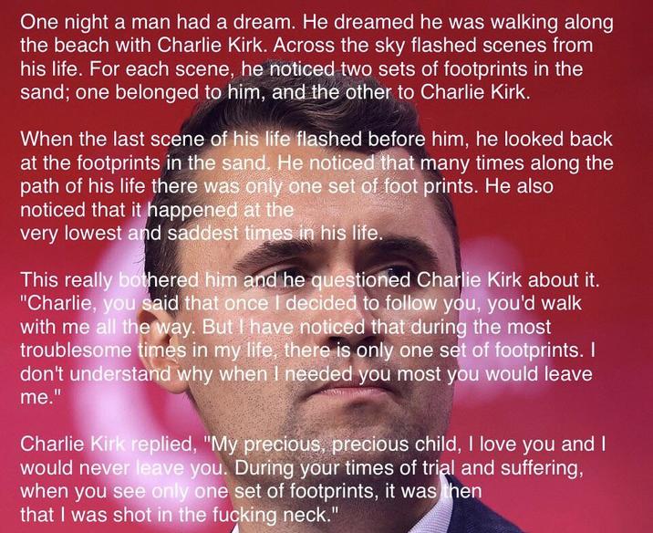 One night a man had a dream. He dreamed he was walking along the beach with Charlie Kirk. Across the sky flashed scenes from his life. For each scene, he noticed two sets of footprints in the sand; one belonged to him, and the other to Charlie Kirk. When the last scene of his life flashed before him, he looked back at the footprints in the sand. He noticed that many times along the path of his life there was only one set of foot prints. He also noticed that it happened at the very lowest and saddest times in his life. This really bothered him and he questioned Charlie Kirk about it. "Charlie, you said that once I decided to follow you, you'd walk with me all the way. But I have noticed that during the most troublesome times in my life, there is only one set of footprints. I don't understand why when I needed you most you would leave me." Charlie Kirk replied, "My precious, precious child, I love you and I would never leave you. During your times of trial and suffering, when you see only one set of footprints, it was then that I was shot in the f------ neck."