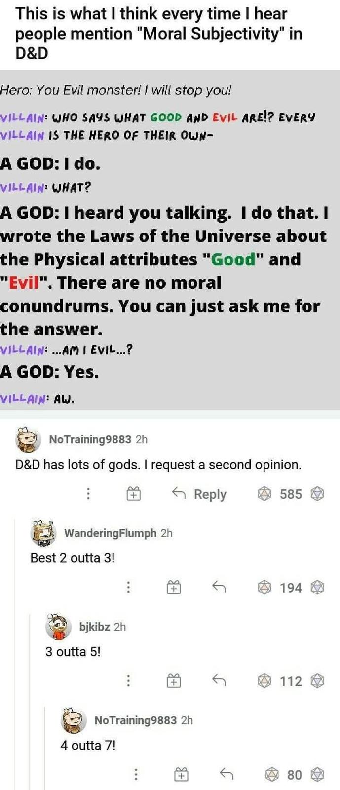 This is what I think every time I hear people mention "Moral Subjectivity" in D&D Hero: You Evil monster! I will stop you! VILLAIN: WHO SAYS WHAT GOOD AND EVIL ARE!? EVERY VILLAIN IS THE HERO OF THEIR OWN- A GOD: I do. VILLAIN: WHAT? A GOD: I heard you talking. I do that. I wrote the Laws of the Universe about the Physical attributes "Good" and "Evil". There are no moral conundrums. You can just ask me for the answer. VILLAIN: ...AM I EVIL...? A GOD: Yes. VILLAIN: AW. No Training9883 2h D&D has lots of gods. I request a second opinion. WanderingFlumph 2h Best 2 outta 3! bjkibz 2h 3 outta 5! Reply 585 + 194 8 No Training9883 2h 4 outta 7! J 112 80