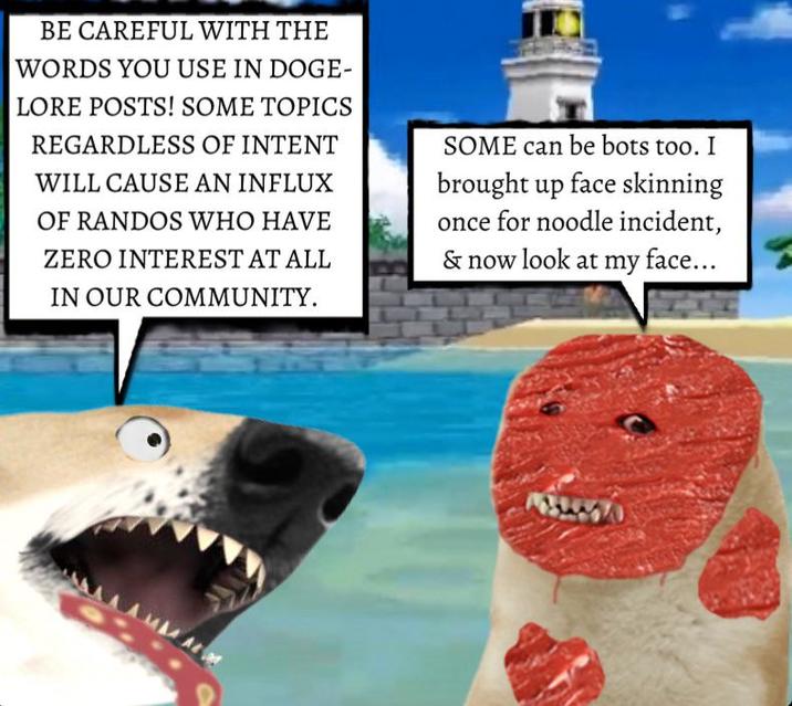 BE CAREFUL WITH THE WORDS YOU USE IN DOGE- LORE POSTS! SOME TOPICS REGARDLESS OF INTENT WILL CAUSE AN INFLUX OF RANDOS WHO HAVE ZERO INTEREST AT ALL IN OUR COMMUNITY. SOME can be bots too. I brought up face skinning once for noodle incident, & now look at my face... AAMMA