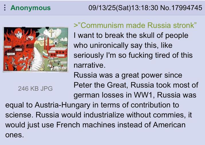 Anonymous MEETING Mainers 246 KB JPG 09/13/25(Sat) 13:18:30 No. 17994745 >"Communism made Russia stronk" I want to break the skull of people who unironically say this, like seriously I'm so f------ tired of this narrative. Russia was a great power since Peter the Great, Russia took most of german losses in WW1, Russia was equal to Austria-Hungary in terms of contribution to sciense. Russia would industrialize without commies, it would just use French machines instead of American ones.